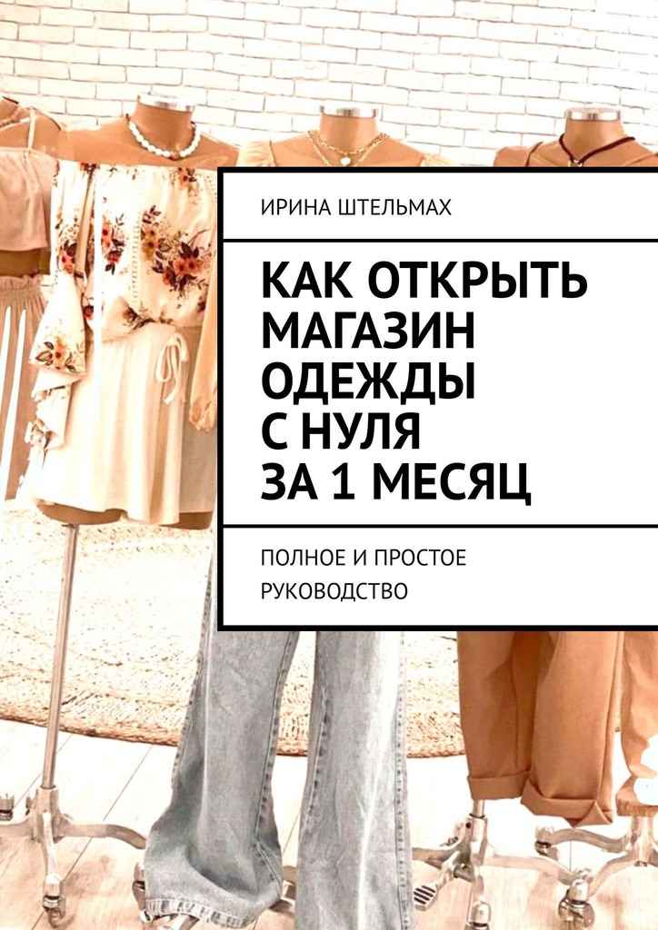 Как открыть магазин одежды с нуля за 1 месяц. Полное и простое руководство - Ирина Александровна Штельмах