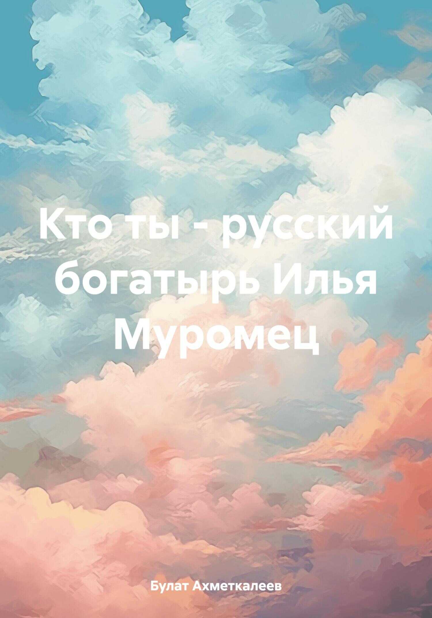Кто ты – русский богатырь Илья Муромец - Булат Сергеевич Ахметкалеев