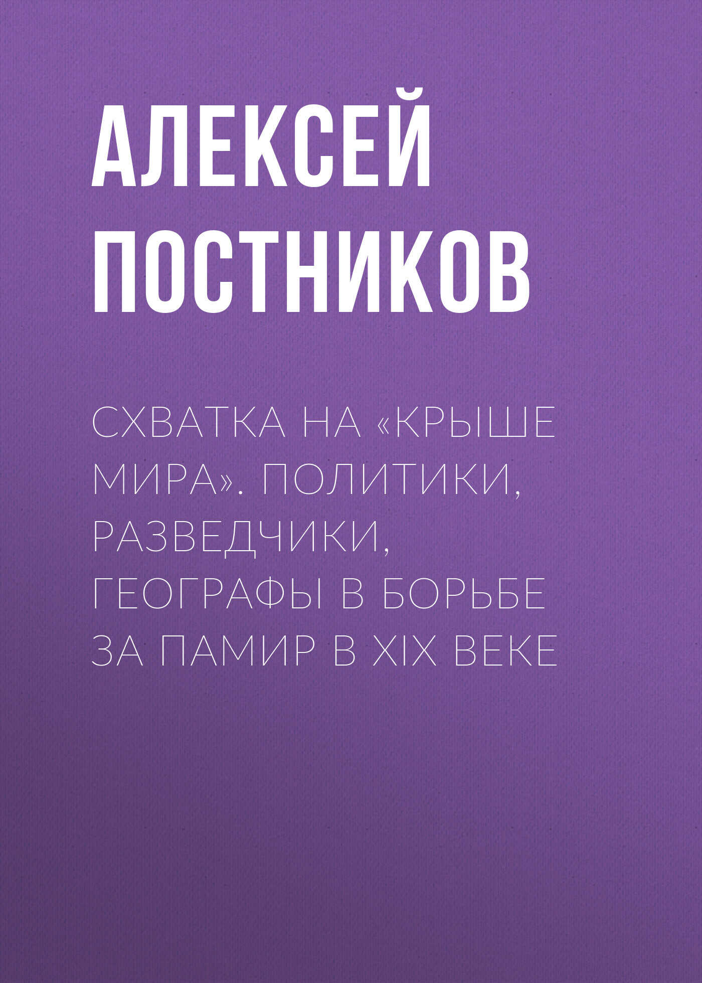 Схватка на «Крыше мира». Политики, разведчики, географы в борьбе за Памир в XIX веке - Алексей Владимирович Постников
